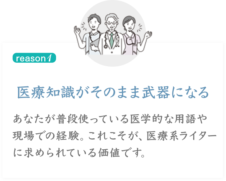reason 1
医療知識がそのまま武器になるあなたが普段使っている医学的な用語や現場での経験。これこそが、医療系ライターに求められている価値です。