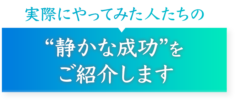 実際にやってみた人たちの
“静かな成功”をご紹介します