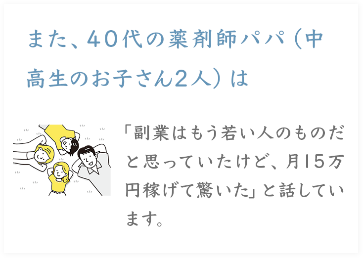 また、40代の薬剤師パパ（中

高生のお子さん2人）は

「副業はもう若い人のものだと思っていたけど、月15万円稼げて驚いた」と話しています。
