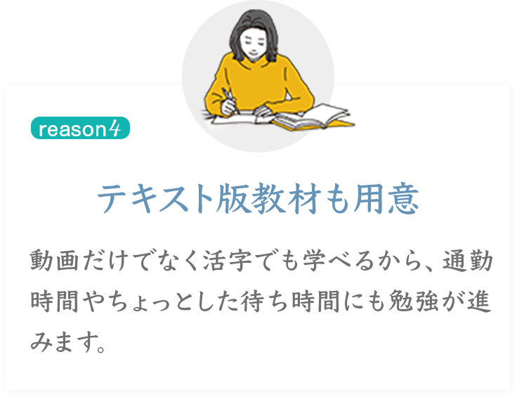 reason 4
テキスト版教材も用意
動画だけでなく活字でも学べるから、通勤時間やちょっとした待ち時間にも勉強が進みます。