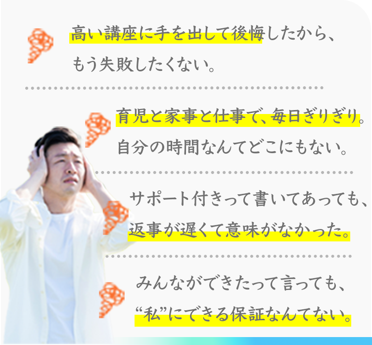 高い講座に手を出して後悔したから、もう失敗したくない。
育児と家事と仕事で、毎日ぎりぎり。
自分の時間なんてどこにもない。
サポート付きって書いてあっても、返事が遅くて意味がなかった。
みんなができたって言っても、“私”にできる保証なんてない。