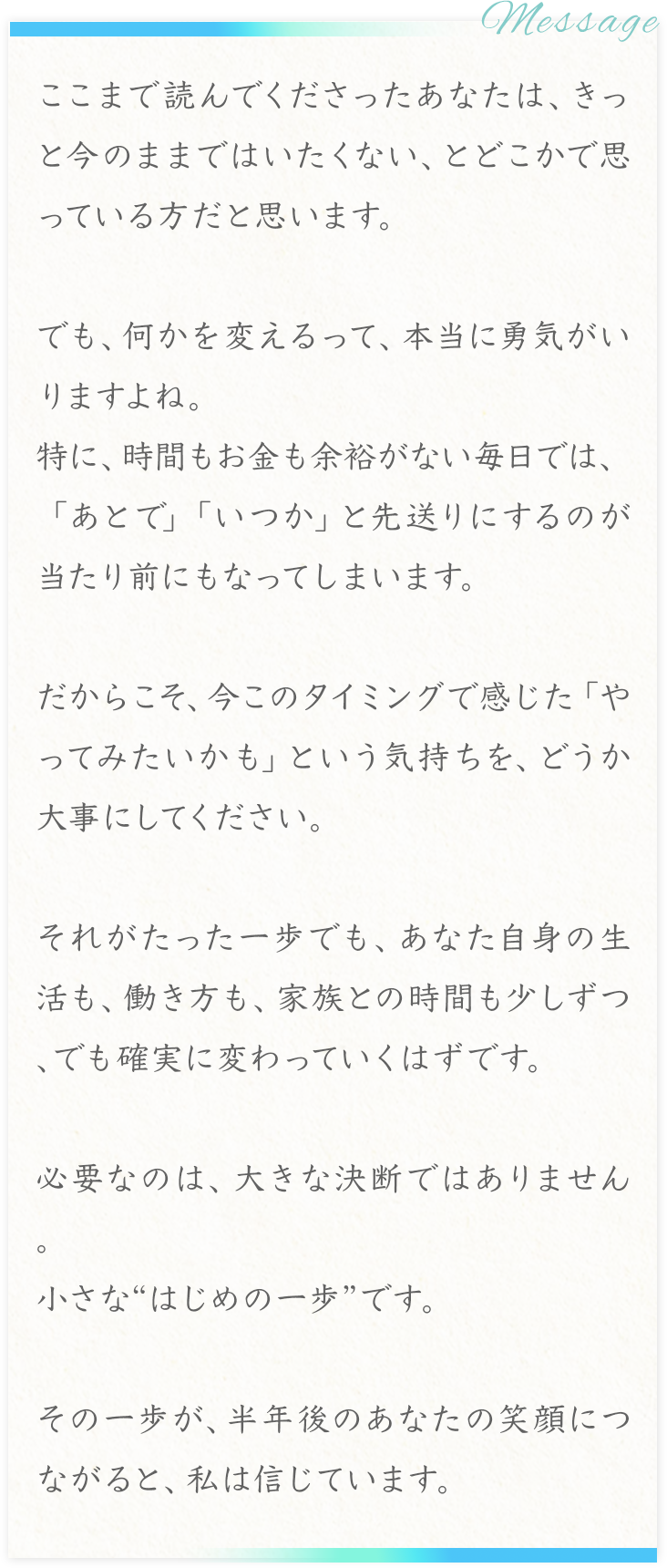 message
ここまで読んでくださったあなたは、きっと今のままではいたくない、とどこかで思っている方だと思います。
でも、何かを変えるって、本当に気がいりますよね。
特に、時間もお金も余裕がない毎日では、「あとで」「いつか」と先送りにするのが当たり前にもなってしまいます。
だからこそ、今このタイミングで感じた「やってみたいかも」という気持ちを、どうか大事にしてください。
それがたった一歩でも、あなた自身の生活も、働き方も、家族との時間も少しずつ、でも確実に変わっていくはずです。
必要なのは、大きな決断ではありません。
小さな”はじめの一歩”です。
その一歩が、半年後のあなたの笑顔につながると、私は信じています。