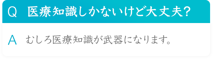 Q 医療知識しかないけど大丈夫？
A むしろ医療知識が武器になります。