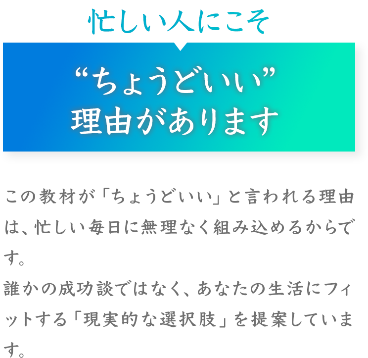 忙しい人にこそ
“ちょうどいい”
理由があります
この教材が「ちょうどいい」と言われる理由は、忙しい毎日に無理なく組み込めるからです。
誰かの成功談ではなく、あなたの生活にフィットする「現実的な選択肢」を提案しています。