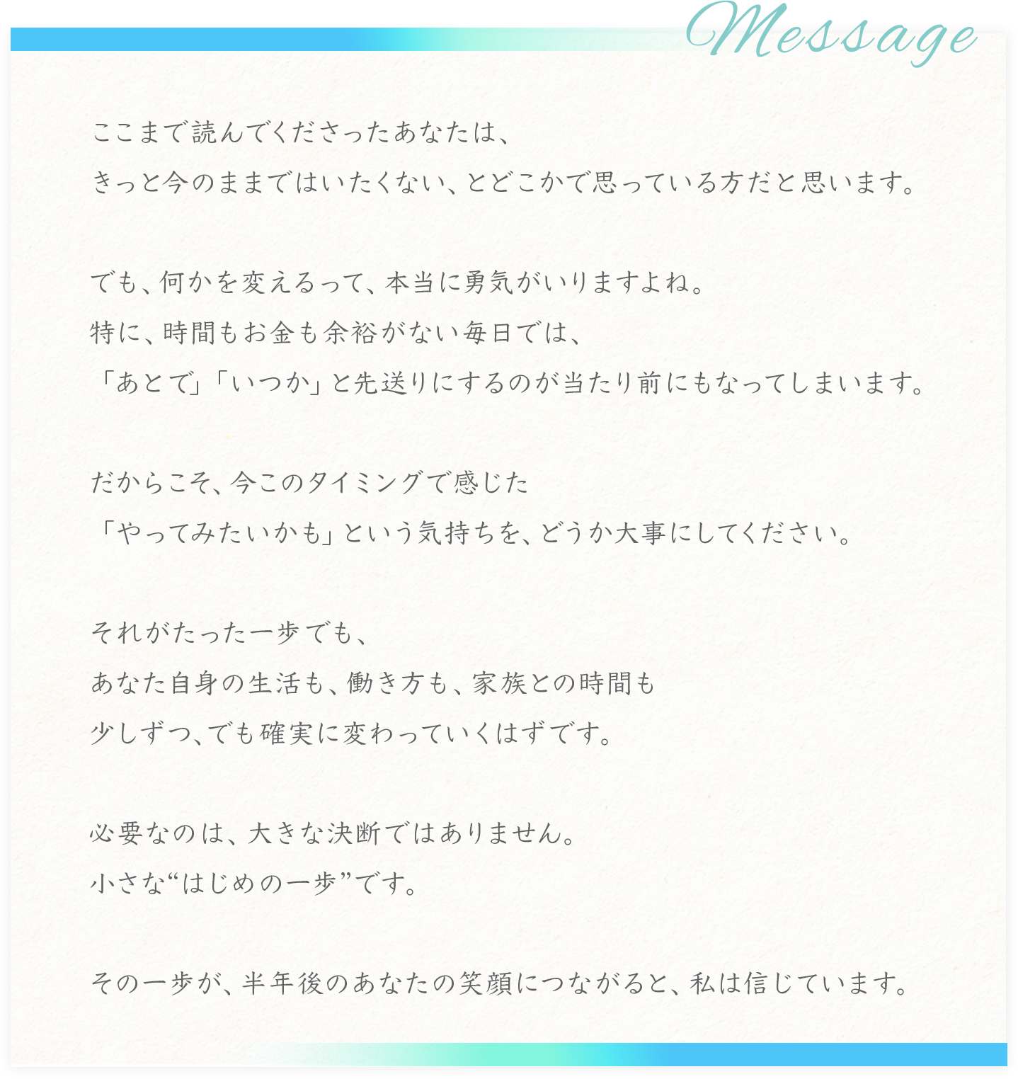 Message
ここまで読んでくださったあなたは、
きっと今のままではいたくない、とどこかで思っている方だと思います。
でも、何かを変えるって、本当に男気がいりますよね。
特に、時間もお金も余裕がない毎日では、「あとで」「いつか」と先送りにするのが当たり前にもなってしまいます。
だからこそ、今このタイミングで感じた
「やってみたいかも」という気持ちを、どうか大事にしてください。
それがたった一歩でも、
あなた自身の生活も、働き方も、家族との時間も少しずつ、でも確実に変わっていくはずです。
必要なのは、大きな決断ではありません。
小さなはじめの一歩”です。
その一歩が、半年後のあなたの笑顔につながると、私は信じています。