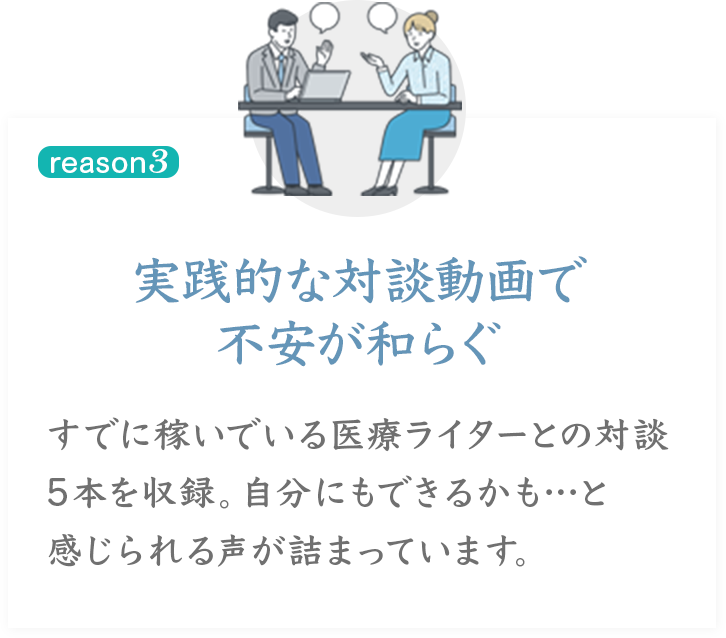reason3
実践的な対談動画で不安が和らぐ
すでに稼いでいる医療ライターとの対談5本を収録。自分にもできるかも…・・と感じられる声が詰まっています。