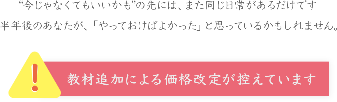 “今じゃなくてもいいかも”の先には、また同じ日常があるだけです
半年後のあなたが、「やっておけばよかった」と思っているかもしれません。
！
教材追加による価格改定が控えています