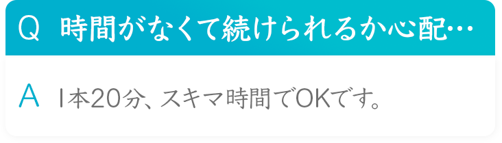 Q 時間がなくて続けられるか心配・・・ A 1本20分、スキマ時間でOKです。