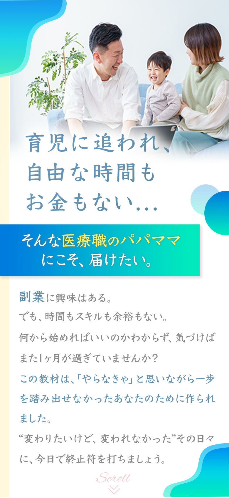 育児に追われ、自由な時間もお金もない... そんな医療職のパパママにこそ、届けたい。 副業に興味はある。 でも、時間もスキルも余裕もない。 何から始めればいいのかわからず、気づけばまた1ヶ月が過ぎていませんか？ この教材は、「やらなきや」と思いながら一歩を踏み出せなかったあなたのために作られました。 “変わりたいけど、変われなかった”その日々に、今日で終止符を打ちましょう。 Scroll