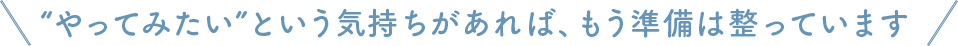 やってみたい”という気持ちがあれば、もう準備は整っています
