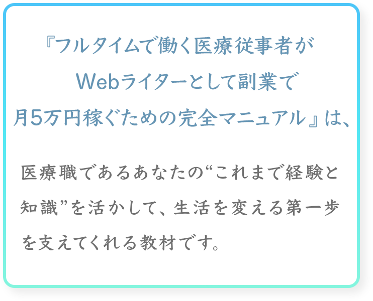 『フルタイムで働く医療従事者が
Webライターとして副業で月5万円稼ぐための完全マニュアル』は、
医療職であるあなたの“これまで経験と知識
”を活かして、生活を変える第一歩を支えてくれる教材です。