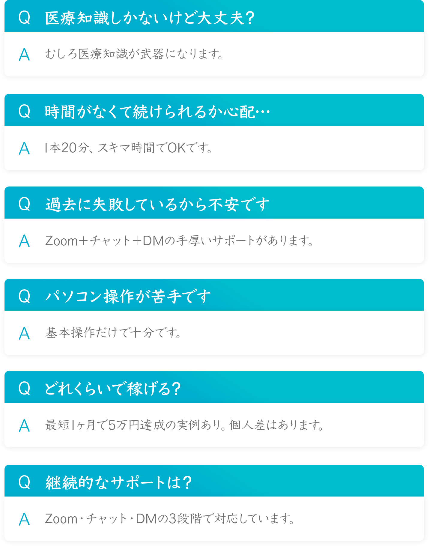 Q 医療知識しかないけど大丈夫？
A むしろ医療知識が武器になります。

Q 時間がなくて続けられるか心配・
A 1本20分、スキマ時間でOKです。

Q 過去に失敗しているから不安です
AZoom+チャット＋DMの手厚いサポートがあります。

Q パソコン操作が苦手です
A 基本操作だけで十分です。

Q どれくらいで稼げる？
A 最短1ヶ月で5万円達成の実例あり。個人差はあります。

Q継続的なサポートは？
A Zoom・チャット・DMの3段階で対応しています。
