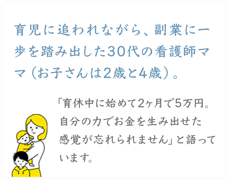 育児に追われながら、副業に一歩を踏み出した30代の看護師ママ（お子さんは2歳と4歳）。
「育休中に始めて2ヶ月で5万円。
自分の力でお金を生み出せた感覚が忘れられません」と語っています。