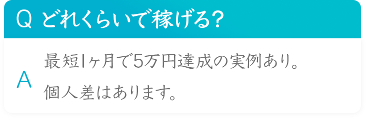 Q どれくらいで稼げる？ 最短1ヶ月で5万円達成の実例あり。 A 個人差はあります。