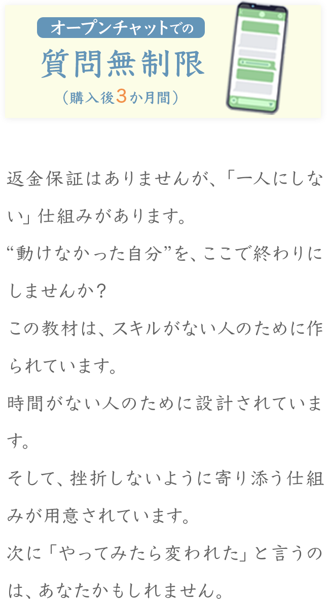 オープンチャットでの質問無制限 （購入後3か月間） 返金保証はありませんが、「一人にしない」仕組みがあります。 “動けなかった自分”を、ここで終わりにしませんか? この教材は、スキルがない人のために作られています。 時間がない人のために設計されています。 そして、挫折しないように寄り添う仕組みが用意されています。 次に「やってみたら変われた」と言うのは、あ なたかもしれません。