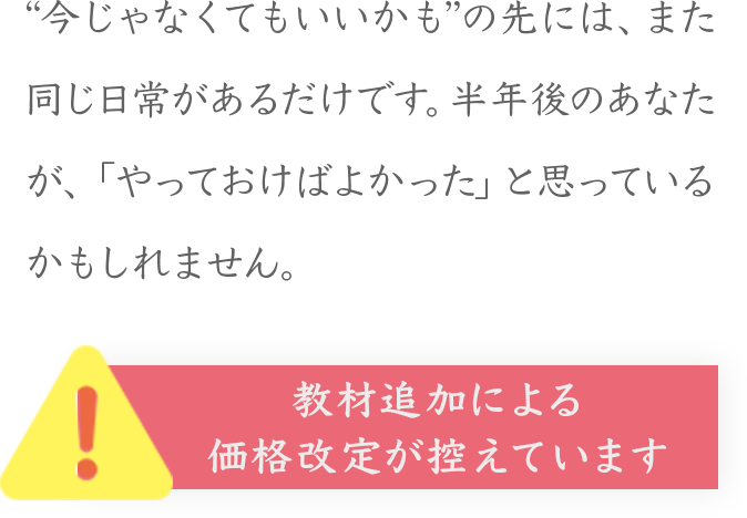 “今じゃなくてもいいかも”の先には、また同じ日常があるだけです。半年後のあなたが、「やっておけばよかった」と思っているかもしれません。
！
教材追加による
価格改定が控えています
