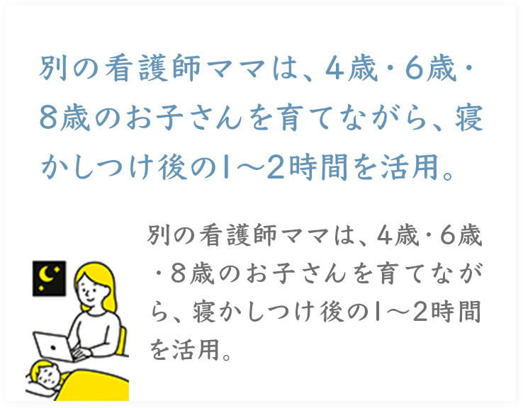 別の看護師ママは、4歳・6歳・
8歳のお子さんを育てながら、寝かしつけ後の1～2時間を活用。
別の看護師ママは、4歳・6歳・8歳のお子さんを育てながら、寝かしつけ後の1～2時間を活用。