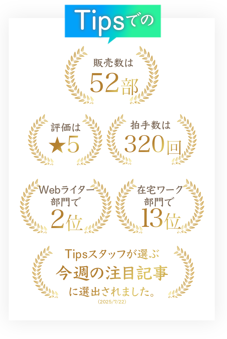 Tipsの
販売数は52部
拍手数は320回
Webライター部門で2位
在宅ワーク部門で13位
Tipsスタッフが選ぶ
今週の注目記事に選出されました。
（2025/7/22）
