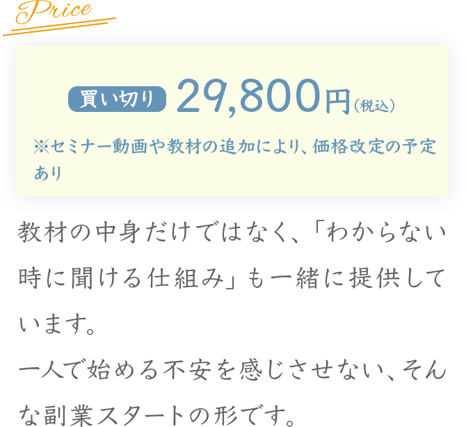 Price
買い切り 29,800円（税込）
※セミナー動画や教材の追加により、価格改定の予定あり
教材の中身だけではなく、「わからない時に聞ける仕組み」も一緒に提供しています。
一人で始める不安を感じさせない、そんな副業
スタートの形です。