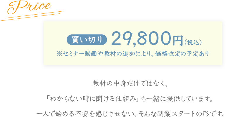 買い切り 29,800円（税込）
※セミナー動画や教材の追加により、価格改定の予定あり
教材の中身だけではなく、
「わからない時に聞ける仕組み」も一緒に提供しています。
一人で始める不安を感じさせない、そんな副業スタートの形です。
