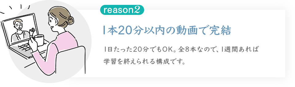1本20分以内の動画で完結
1日たった20分でもOK。全8本なので、1週間あれば学習を終えられる構成です