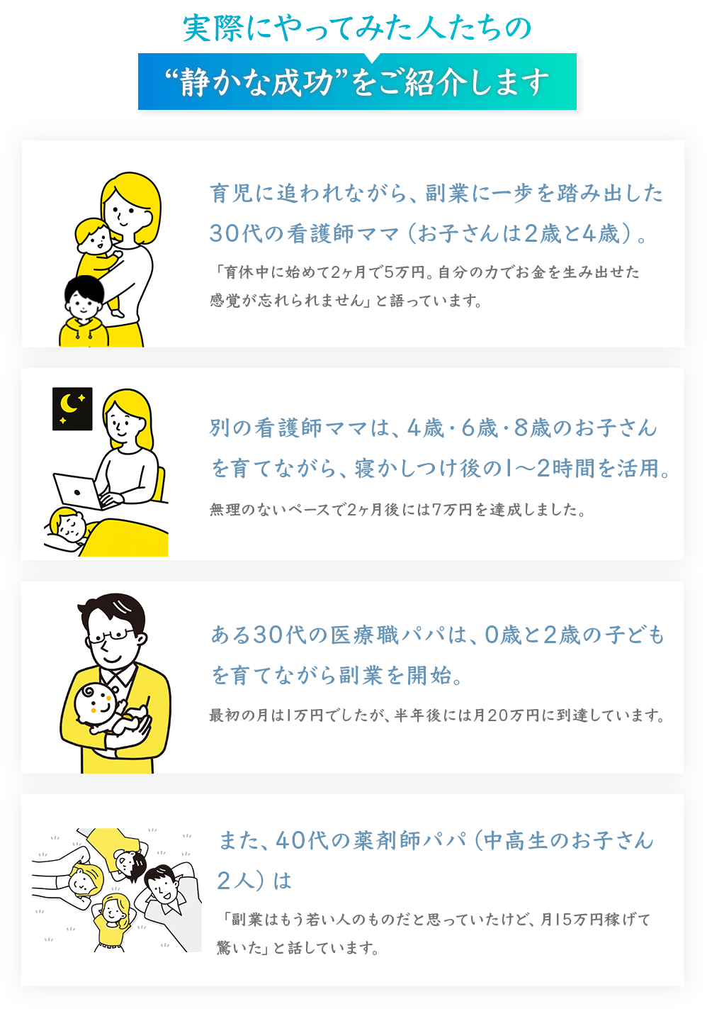 実際にやってみた人たちの
“静かな成功”をご紹介します
育児に追われながら、副業に一歩を踏み出した
30代の看護師ママ（お子さんは2歳と4歳）。
「育休中に始めて2ヶ月で5万円。自分の力でお金を生み出せた感覚が忘れられません」と語っています。
別の看護師ママは、4歳・6歳・8歳のお子さんを育てながら、寝かしつけ後の1～2時間を活用。
無理のないペースで2ヶ月後には7万円を達成しました。
ある30代の医療職パパは、0歳と2歳の子どもを育てながら副業を開始。
最初の月は1万円でしたが、半年後には月20万円に到達しています。
また、40代の薬剤師パパ（中高生のお子さん
2人）は
「副業はもう若い人のものだと思っていたけど、月15万円稼げて驚いた」と話しています